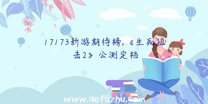 17173新游期待榜,《生死狙击2》公测定档