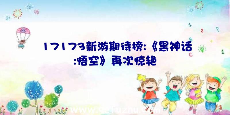 17173新游期待榜:《黑神话:悟空》再次惊艳