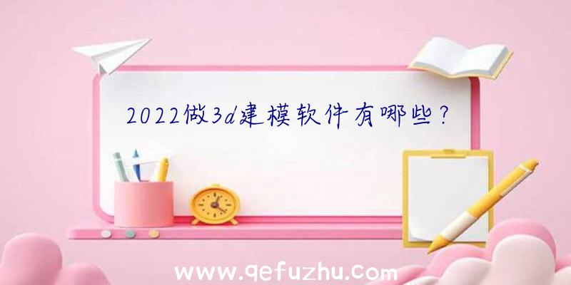 2022做3d建模软件有哪些？