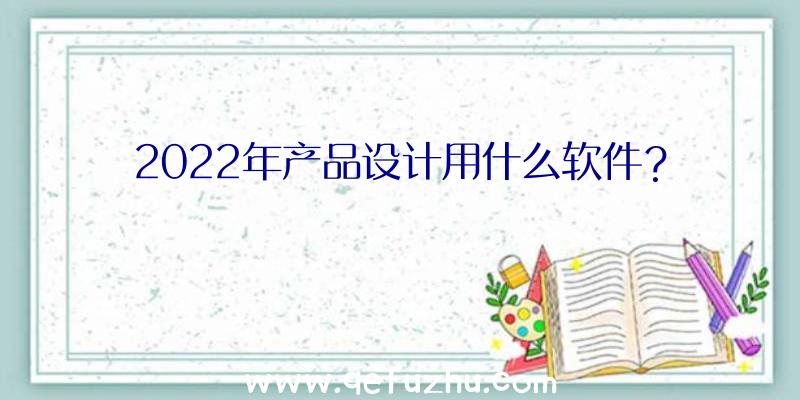 2022年产品设计用什么软件？