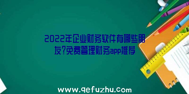 2022年企业财务软件有哪些朋友？免费管理财务app推荐