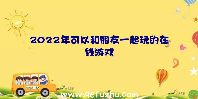 2022年可以和朋友一起玩的在线游戏