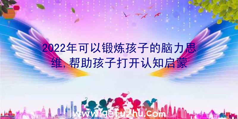 2022年可以锻炼孩子的脑力思维,帮助孩子打开认知启蒙