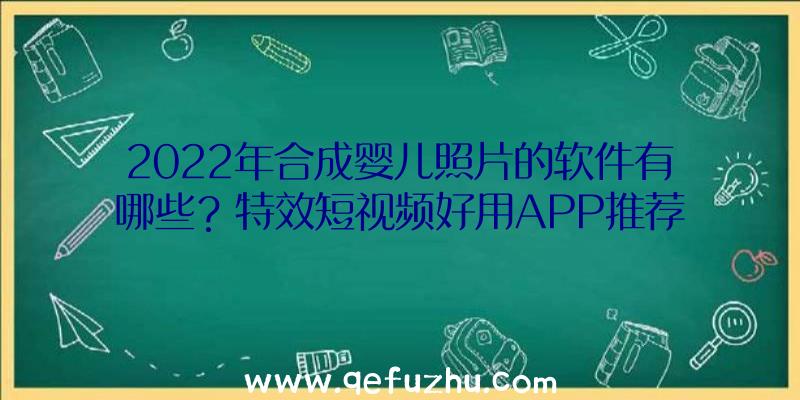 2022年合成婴儿照片的软件有哪些？特效短视频好用APP推荐