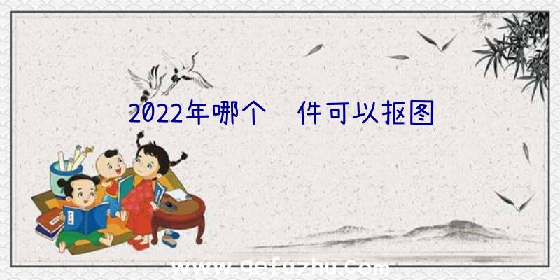 2022年哪个软件可以抠图