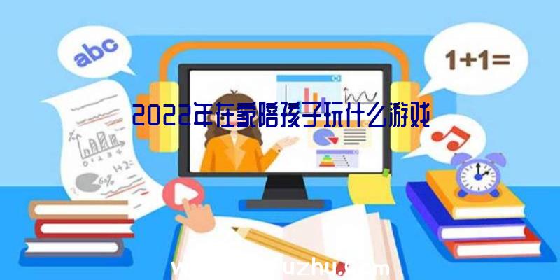 2022年在家陪孩子玩什么游戏