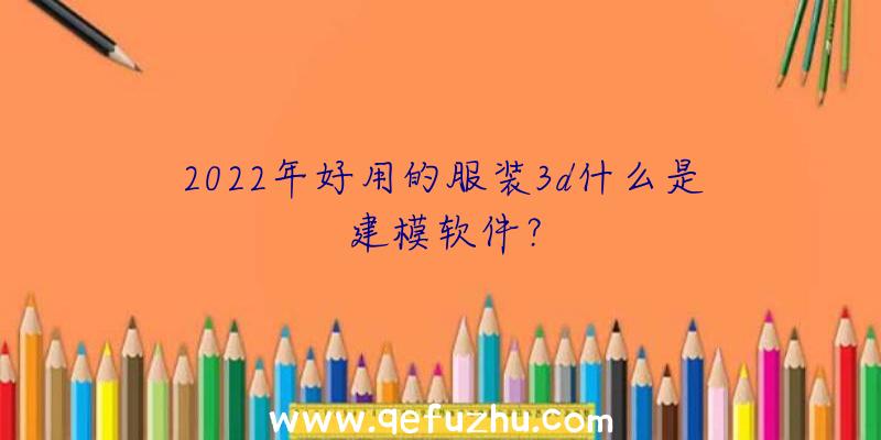 2022年好用的服装3d什么是建模软件？