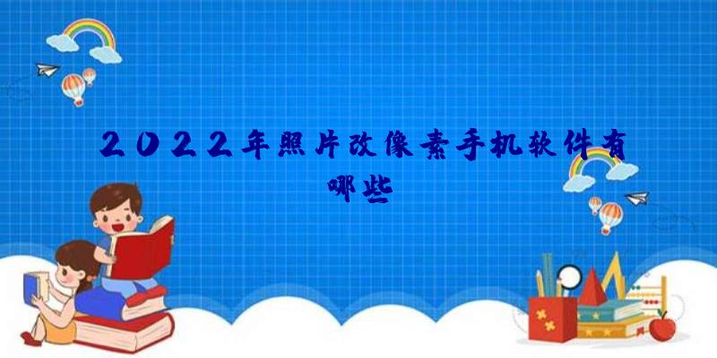 2022年照片改像素手机软件有哪些？