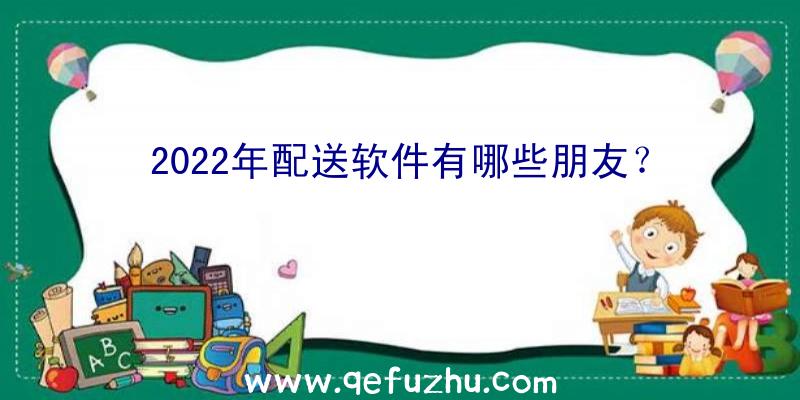 2022年配送软件有哪些朋友？