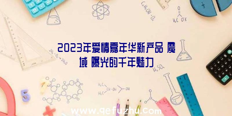 2023年爱情嘉年华新产品《魔域》曝光的千年魅力