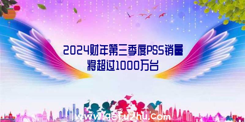 2024财年第三季度PS5销量将超过1000万台