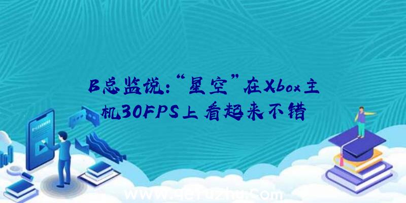 B总监说:“星空”在Xbox主机30FPS上看起来不错