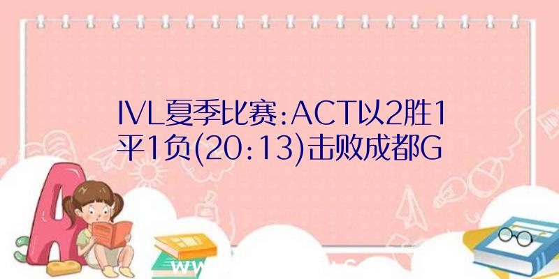 IVL夏季比赛:ACT以2胜1平1负(20:13)击败成都G