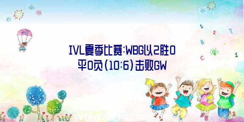 IVL夏季比赛:WBG以2胜0平0负(10:6)击败GW