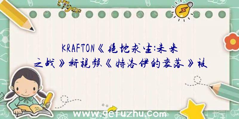 KRAFTON《绝地求生:未来之战》新视频《特洛伊的衰落》被