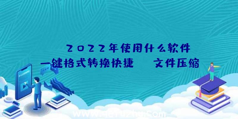 pdf2022年使用什么软件？一键格式转换快捷PDF文件压缩