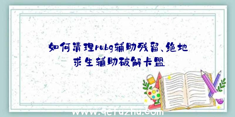 如何清理pubg辅助残留、绝地求生辅助破解卡盟