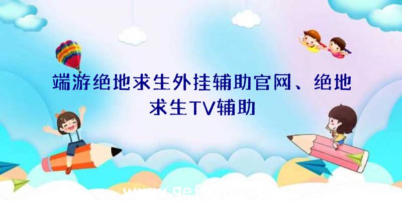 端游绝地求生外挂辅助官网、绝地求生TV辅助