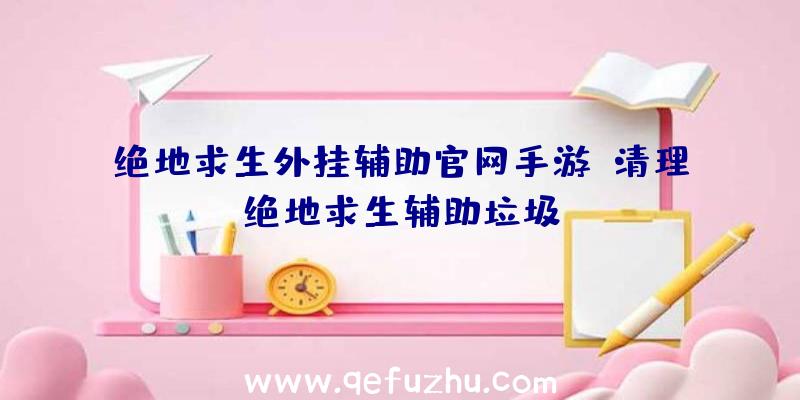 绝地求生外挂辅助官网手游、清理绝地求生辅助垃圾