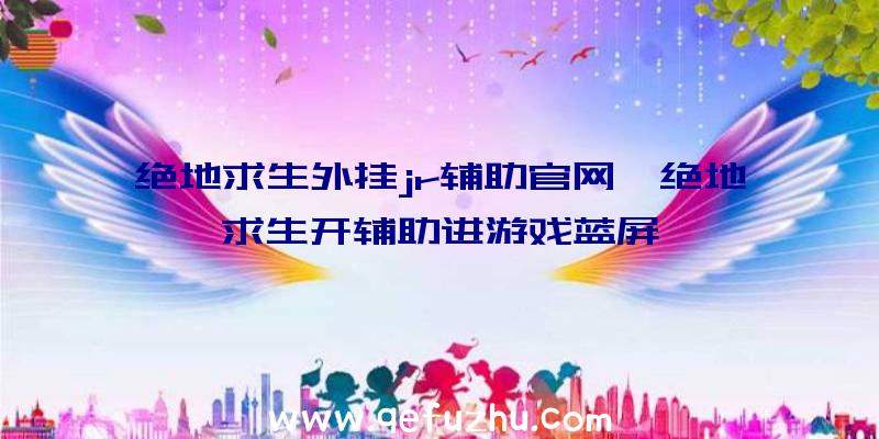 绝地求生外挂jr辅助官网、绝地求生开辅助进游戏蓝屏