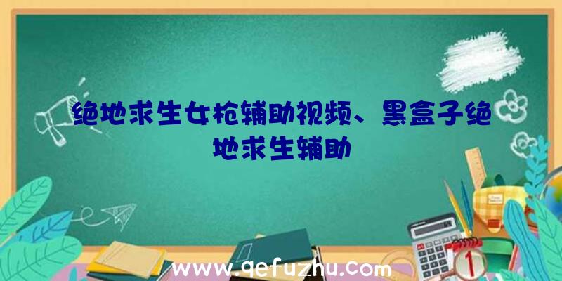 绝地求生女枪辅助视频、黑盒子绝地求生辅助