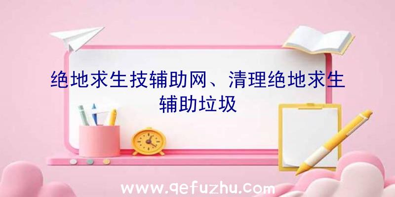 绝地求生技辅助网、清理绝地求生辅助垃圾