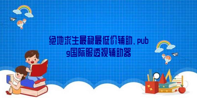 绝地求生最稳最低价辅助、pubg国际服透视辅助器