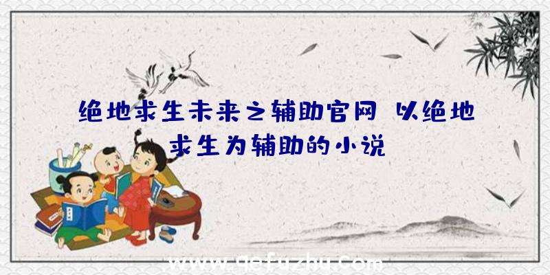 绝地求生未来之辅助官网、以绝地求生为辅助的小说