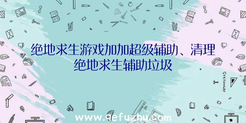 绝地求生游戏加加超级辅助、清理绝地求生辅助垃圾