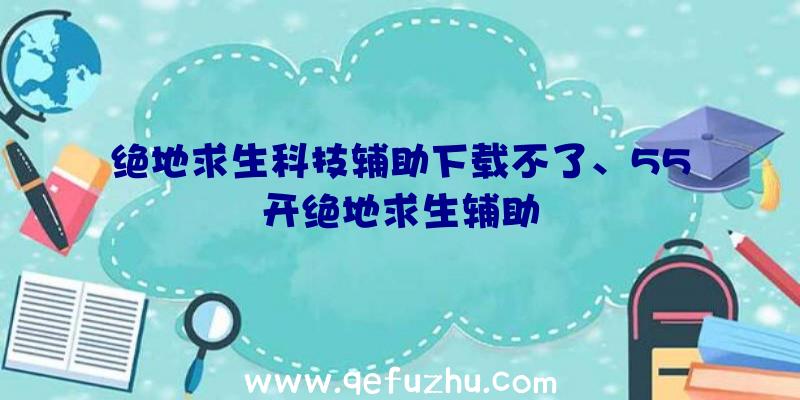 绝地求生科技辅助下载不了、55开绝地求生辅助