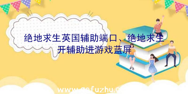 绝地求生英国辅助端口、绝地求生开辅助进游戏蓝屏