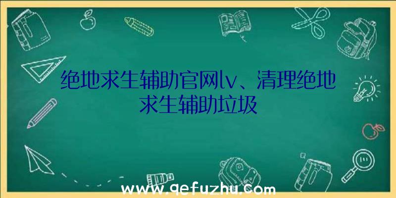 绝地求生辅助官网lv、清理绝地求生辅助垃圾