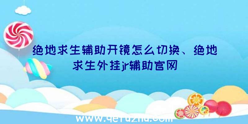 绝地求生辅助开镜怎么切换、绝地求生外挂jr辅助官网