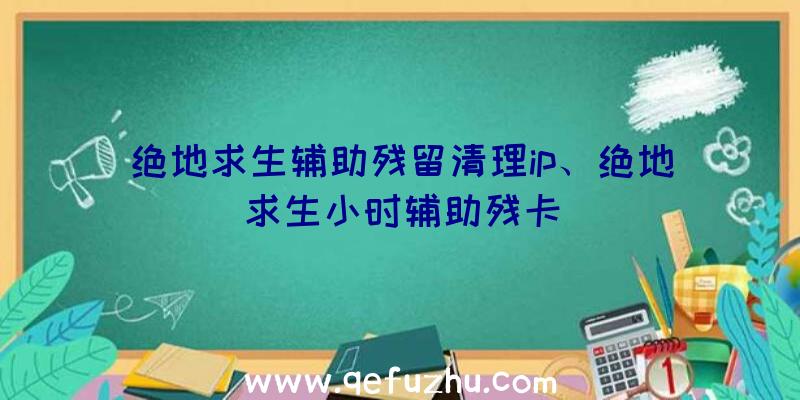 绝地求生辅助残留清理ip、绝地求生小时辅助残卡