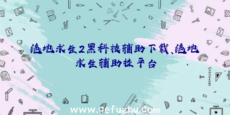 绝地求生2黑科技辅助下载、绝地求生辅助挂平台