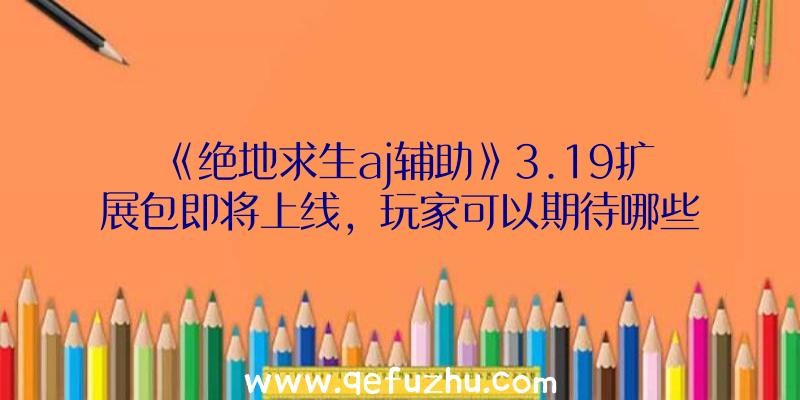 《绝地求生aj辅助》3.19扩展包即将上线，玩家可以期待哪些新内容？