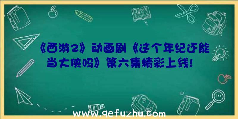 《西游2》动画剧《这个年纪还能当大侠吗》第六集精彩上线!