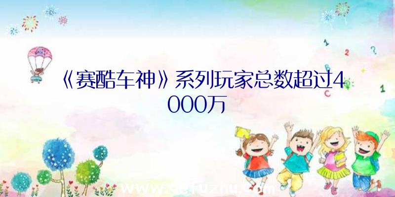 《赛酷车神》系列玩家总数超过4000万