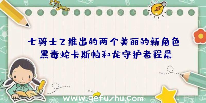 七骑士2推出的两个美丽的新角色:黑毒蛇卡斯帕和龙守护者程晨