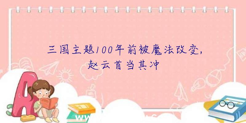 三国主题100年前被魔法改变,赵云首当其冲