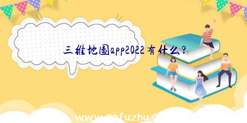 三维地图app2022有什么？