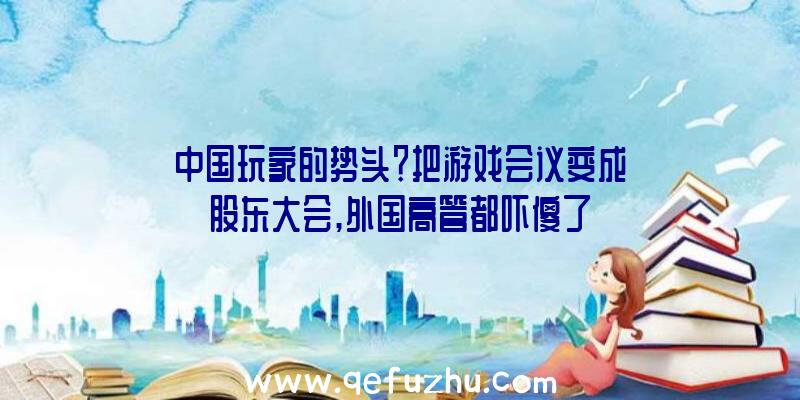 中国玩家的势头？把游戏会议变成股东大会,外国高管都吓傻了