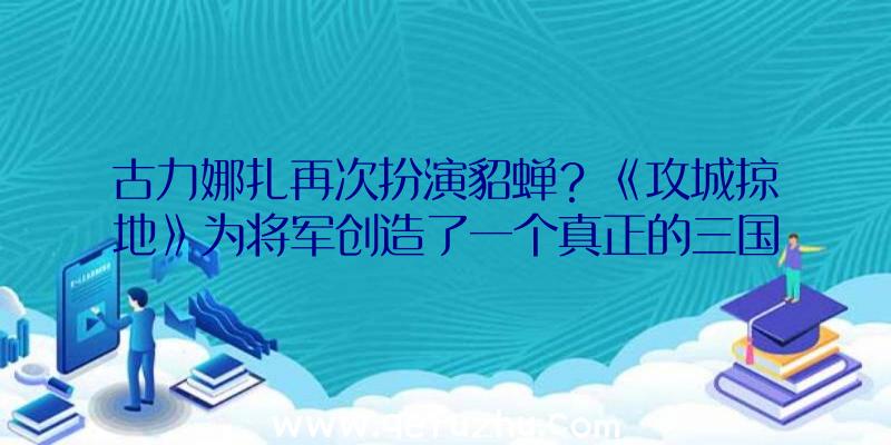 古力娜扎再次扮演貂蝉？《攻城掠地》为将军创造了一个真正的三国