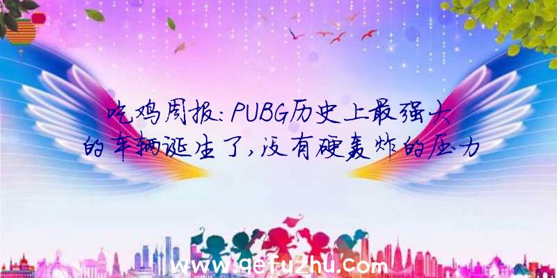 吃鸡周报:PUBG历史上最强大的车辆诞生了,没有硬轰炸的压力