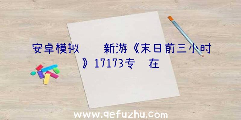 安卓模拟运营新游《末日前三小时》17173专题在线