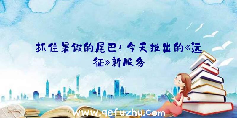 抓住暑假的尾巴!今天推出的《远征》新服务