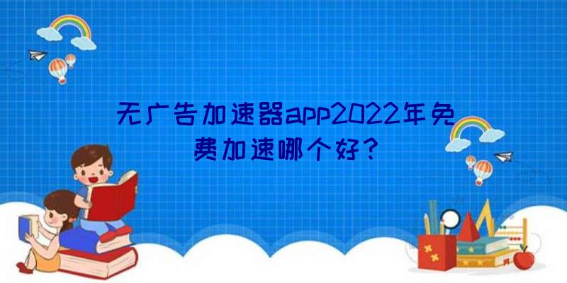 无广告加速器app2022年免费加速哪个好？