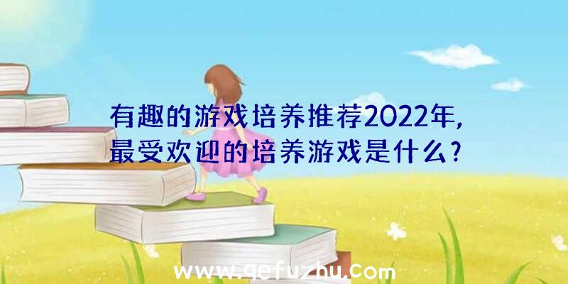 有趣的游戏培养推荐2022年,最受欢迎的培养游戏是什么？