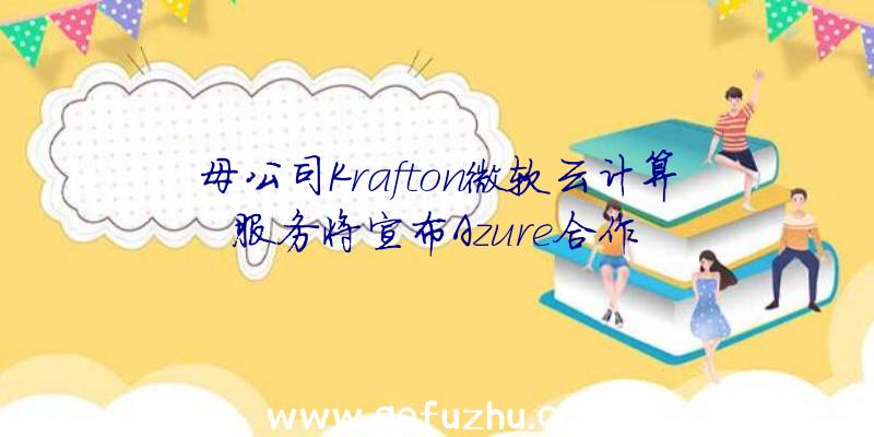 母公司Krafton微软云计算服务将宣布Azure合作