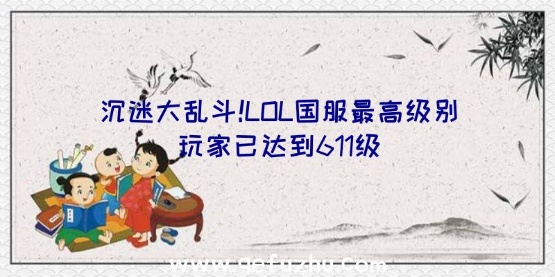 沉迷大乱斗!LOL国服最高级别玩家已达到611级